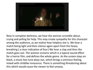 Now in complete darkness, we hear the woman scramble about, 
crying and yelling for help. This may create sympathy for this character 
among the audience, as we realise how helpless she is. We hear a 
match being light and then silence again apart from the heavy 
breathing ( a clear indication of fear.) We hear a clap and then the 
match goes out. The woman screams which is a typical sound effect 
for a horror film, and defines the whole genre. As the screen stays on 
black, a music box tune plays out, which brings a ominous feeling, 
mixed with childlike innocence. There is something threatening about 
this which would cause the viewer to feel uneasy. 
 