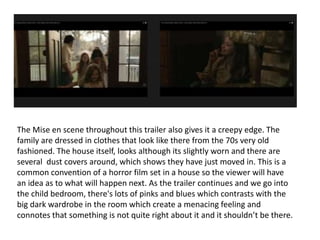 The Mise en scene throughout this trailer also gives it a creepy edge. The 
family are dressed in clothes that look like there from the 70s very old 
fashioned. The house itself, looks although its slightly worn and there are 
several dust covers around, which shows they have just moved in. This is a 
common convention of a horror film set in a house so the viewer will have 
an idea as to what will happen next. As the trailer continues and we go into 
the child bedroom, there's lots of pinks and blues which contrasts with the 
big dark wardrobe in the room which create a menacing feeling and 
connotes that something is not quite right about it and it shouldn’t be there. 
