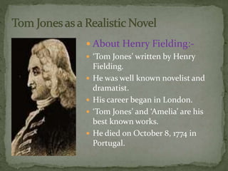  About Henry Fielding:- 
 ‘Tom Jones’ written by Henry 
Fielding. 
 He was well known novelist and 
dramatist. 
 His career began in London. 
 ‘Tom Jones’ and ‘Amelia’ are his 
best known works. 
 He died on October 8, 1774 in 
Portugal. 
 