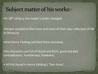 •In 18th century the reader’s tastes changed. 
•People wanted to find more and more of their own reflection of life 
in literature. 
•And Henry Fielding satisfied these demands. 
•His characters are full of blood and flesh, good and bad 
contradictions, humbleness, frankness. 
• All this found in Henry fielding’s ‘Tom Jones’. 
 