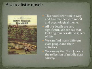  This novel is written in easy 
and free manner with moral 
and psychological theme. 
 All the details are very 
significant. We can say that 
Fielding touches all the sphere 
of life. 
 We can find many different 
class people and their 
activities. 
 We can say that Tom Jones is 
the reflection of middle class 
society. 
 