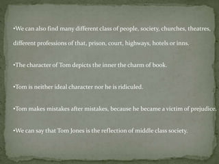 •We can also find many different class of people, society, churches, theatres, 
different professions of that, prison, court, highways, hotels or inns. 
•The character of Tom depicts the inner the charm of book. 
•Tom is neither ideal character nor he is ridiculed. 
•Tom makes mistakes after mistakes, because he became a victim of prejudice. 
•We can say that Tom Jones is the reflection of middle class society. 
 