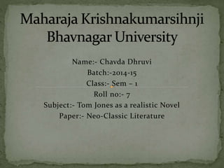 Name:- Chavda Dhruvi 
Batch:-2014-15 
Class:- Sem – 1 
Roll no:- 7 
Subject:- Tom Jones as a realistic Novel 
Paper:- Neo-Classic Literature 
 