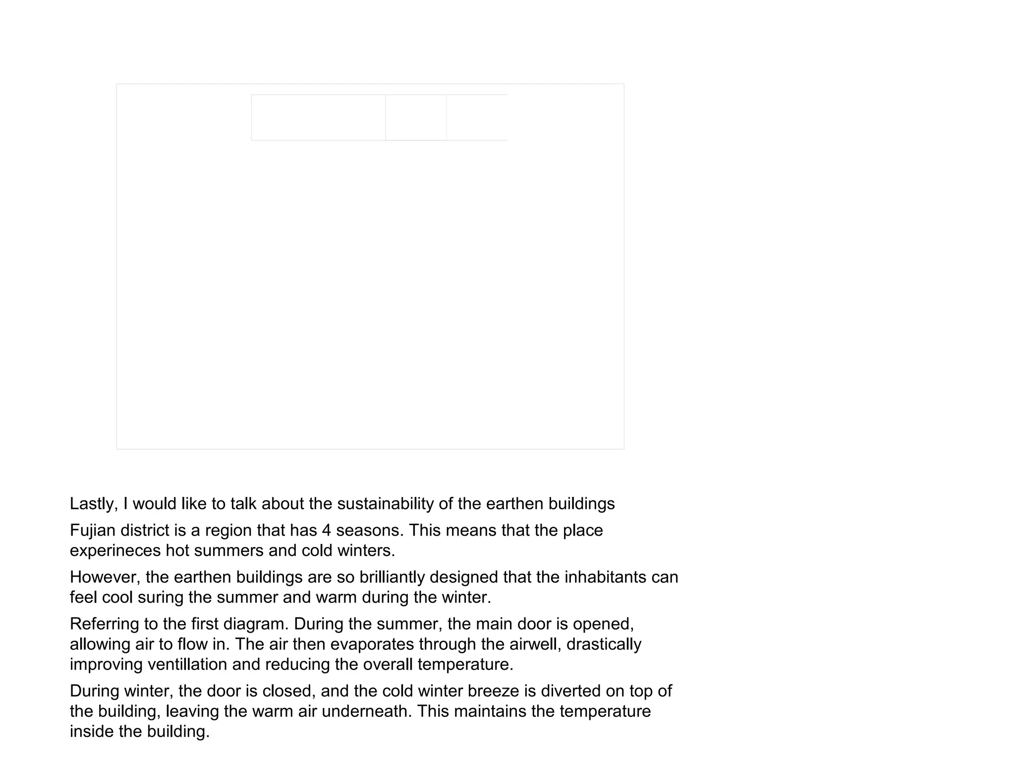 Lastly, I would like to talk about the sustainability of the earthen buildings
Fujian district is a region that has 4 seasons. This means that the place
experineces hot summers and cold winters.
However, the earthen buildings are so brilliantly designed that the inhabitants can
feel cool suring the summer and warm during the winter.
Referring to the first diagram. During the summer, the main door is opened,
allowing air to flow in. The air then evaporates through the airwell, drastically
improving ventillation and reducing the overall temperature.
During winter, the door is closed, and the cold winter breeze is diverted on top of
the building, leaving the warm air underneath. This maintains the temperature
inside the building.
 