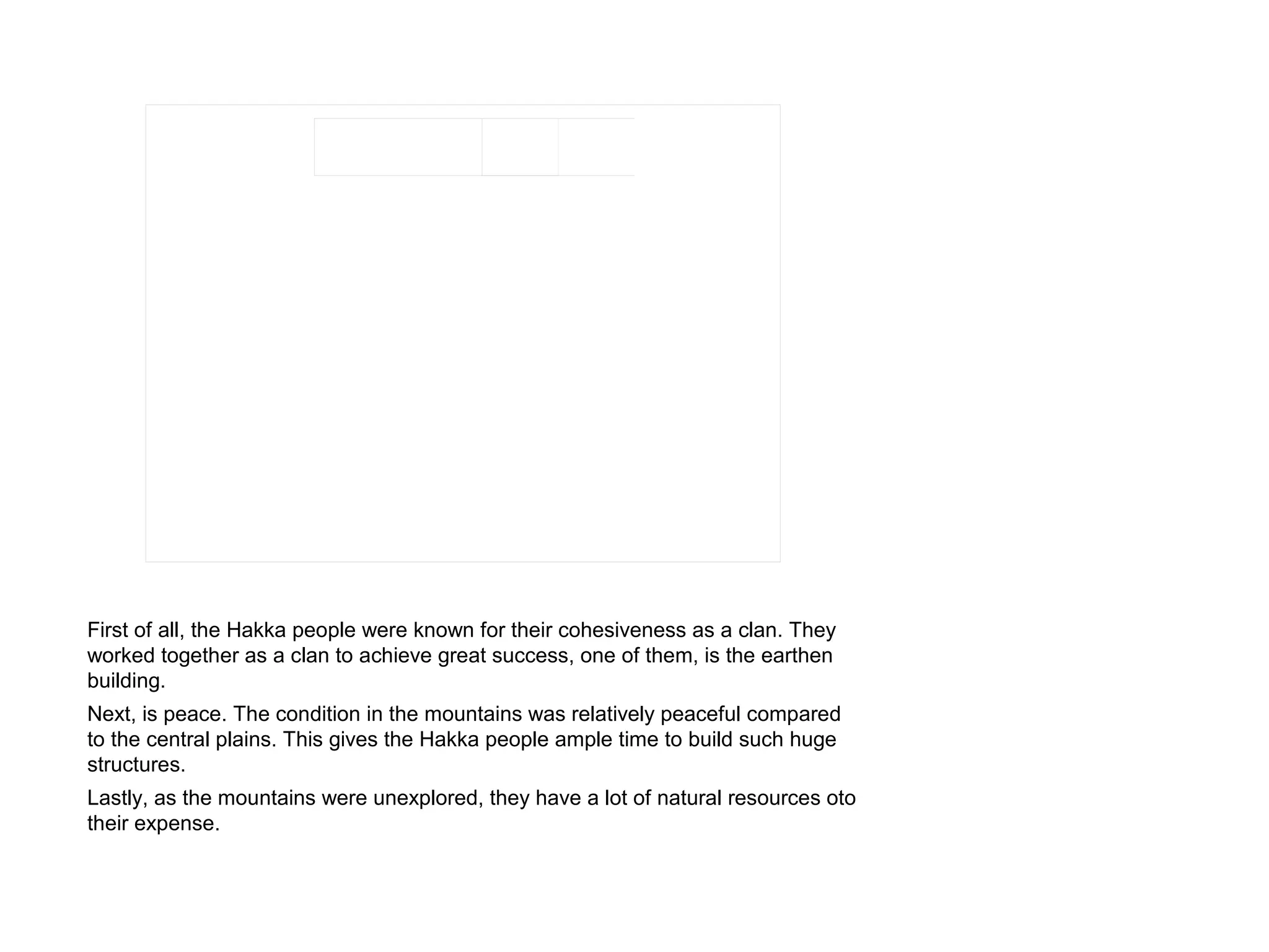 First of all, the Hakka people were known for their cohesiveness as a clan. They
worked together as a clan to achieve great success, one of them, is the earthen
building.
Next, is peace. The condition in the mountains was relatively peaceful compared
to the central plains. This gives the Hakka people ample time to build such huge
structures.
Lastly, as the mountains were unexplored, they have a lot of natural resources oto
their expense.
 
