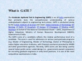What is GATE ?
The Graduate Aptitude Test in Engineering (GATE) is an all-India examination
that primarily tests the comprehensive understanding of various
undergraduate subjects in engineering and science. GATE is conducted jointly
by the Indian Institute of Science and seven Indian Institutes of Technology (IIT
Bombay, IIT Delhi, IIT Guwahati, IIT Kanpur, IIT Kharagpur, IIT Madras andIIT
Roorkee) on behalf of the National Coordination Board – GATE, Department of
Higher Education, Ministry of Human Resources Development (MHRD),
Government of India.
The GATE score of a candidate reflects the relative performance level of a
candidate. The score is used for admissions to various post-graduate programs
(e.g. Master of Engineering, Master of Technology, Doctor of Philosophy) in
Indian higher education institutes, with financial assistance provided by MHRD
and other government agencies. Recently, GATE scores are also being used by
several Indian public sector undertakings (i.e., government-owned companies)
for recruiting graduate engineers in entry-level positions. It is one of the most
competitive examinations in India.
 