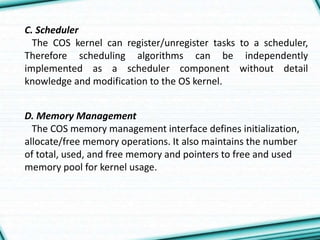 C. Scheduler
The COS kernel can register/unregister tasks to a scheduler,
Therefore scheduling algorithms can be independently
implemented as a scheduler component without detail
knowledge and modification to the OS kernel.
D. Memory Management
The COS memory management interface defines initialization,
allocate/free memory operations. It also maintains the number
of total, used, and free memory and pointers to free and used
memory pool for kernel usage.
 