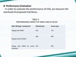 B. Performance Evaluation
In order to evaluate the performance of COS, we measure the
overhead of proposed interfaces.
Mem Manage. Component Allocate (μs) Access (μs)
Paging with MMU 316 137
Paging without MMU
208 994
Paging with MMU (D Cache
disabled)
742 876
TABLE II
PERFORMANCE IMPACT OF MMU AND D CACHE
 
