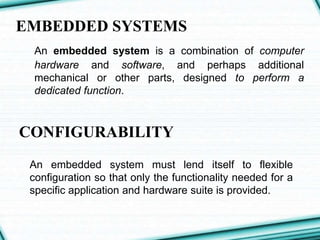 EMBEDDED SYSTEMS
An embedded system is a combination of computer
hardware and software, and perhaps additional
mechanical or other parts, designed to perform a
dedicated function.
CONFIGURABILITY
An embedded system must lend itself to flexible
configuration so that only the functionality needed for a
specific application and hardware suite is provided.
 