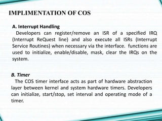 IMPLIMENTATION OF COS
A. Interrupt Handling
Developers can register/remove an ISR of a specified IRQ
(Interrupt ReQuest line) and also execute all ISRs (Interrupt
Service Routines) when necessary via the interface. functions are
used to initialize, enable/disable, mask, clear the IRQs on the
system.
B. Timer
The COS timer interface acts as part of hardware abstraction
layer between kernel and system hardware timers. Developers
can initialize, start/stop, set interval and operating mode of a
timer.
 