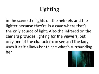 Lighting
in the scene the lights on the helmets and the
lighter because they're in a cave where that’s
the only source of light. Also the infrared on the
camera provides lighting for the viewers, but
only one of the character can see and the lady
uses it as it allows her to see what's surrounding
her.
 