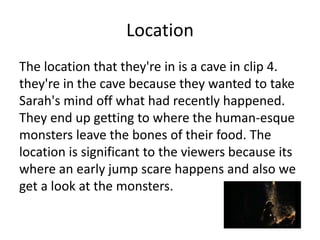 Location
The location that they're in is a cave in clip 4.
they're in the cave because they wanted to take
Sarah's mind off what had recently happened.
They end up getting to where the human-esque
monsters leave the bones of their food. The
location is significant to the viewers because its
where an early jump scare happens and also we
get a look at the monsters.
 