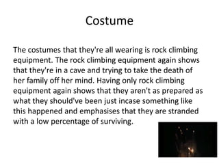 Costume
The costumes that they're all wearing is rock climbing
equipment. The rock climbing equipment again shows
that they're in a cave and trying to take the death of
her family off her mind. Having only rock climbing
equipment again shows that they aren't as prepared as
what they should've been just incase something like
this happened and emphasises that they are stranded
with a low percentage of surviving.
 