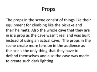 Props
The props in the scene consist of things like their
equipment for climbing like the pickaxe and
their helmets. Also the whole cave that they are
in is a prop as the cave wasn't real and was built
instead of using an actual cave. The props in the
scene create more tension in the audience as
the axe is the only thing that they have to
defend themselves and also the cave was made
to create such dark lighting.
 