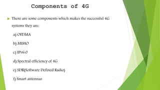 Components of 4G
 There are some components which makes the successful 4G
systems they are:
a) OFDMA
b) MIMO
c) IPv6.0
d) Spectral efficiency of 4G
e) SDR(Software Defined Radio)
f) Smart antennas
 