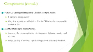 Components (contd..)
OFDMA: Orthogonal Frequency Division Multiple Access.
 It captures entire energy
 Only few signals are affected or lost in OFDM while compared to
CDMA in 3G.
MIMO(Multi Input Multi Output):
 improve the communication performance between sender and
receiver
 range, quality of received signal and spectrum efficiency are high.
 