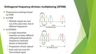 Orthogonal frequency-division multiplexing (OFDM)
 Transmission technique based
on FDM
 In FDM
Multiple signals are sent
out at the same time, but on
different frequencies
 In OFDMA
A single transmitter
transmits on many different
orthogonal (independent)
frequencies (typically
dozens to thousands)
Frequencies closely spaced
Each only has room for
Narrowband signal 13
 