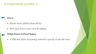 Component (contd..)
IPv6.0:
 Allows more address than IPv4.0
 IPv6 each device have own IP address.
SDR(Software Defined Radio):
 A SDR will allow increasing network capacity at specific time.
 