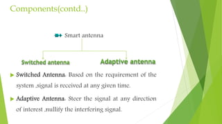 Components(contd..)
Smart antenna
 Switched Antenna: Based on the requirement of the
system ,signal is received at any given time.
 Adaptive Antenna: Steer the signal at any direction
of interest ,nullify the interfering signal.
 