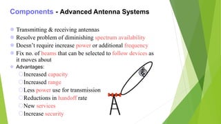 Components - Advanced Antenna Systems
 Transmitting & receiving antennas
 Resolve problem of diminishing spectrum availability
 Doesn’t require increase power or additional frequency
 Fix no. of beams that can be selected to follow devices as
it moves about
 Advantages:
Increased capacity
Increased range
Less power use for transmission
Reductions in handoff rate
New services
Increase security
 