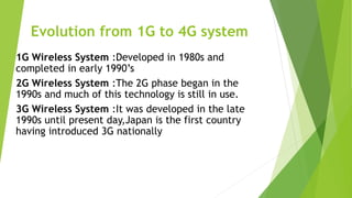 Evolution from 1G to 4G system
1G Wireless System :Developed in 1980s and
completed in early 1990’s
2G Wireless System :The 2G phase began in the
1990s and much of this technology is still in use.
3G Wireless System :It was developed in the late
1990s until present day,Japan is the first country
having introduced 3G nationally
 