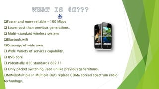Faster and more reliable – 100 Mbps
 Lower cost than previous generations.
 Multi-standard wireless system
Bluetooh,wifi
Coverage of wide area.
 Wide Variety of services capability.
 IPv6 core
 Potentially IEEE standards 802.11
 Only packet switching used unlike previous generations.
MIMO(Multiple In Multiple Out) replace CDMA spread spectrum radio
technology.
 