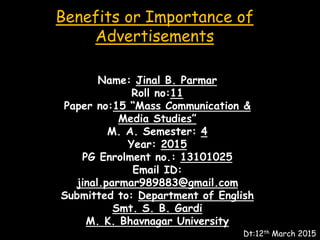 Benefits or Importance of
Advertisements
Name: Jinal B. Parmar
Roll no:11
Paper no:15 “Mass Communication &
Media Studies”
M. A. Semester: 4
Year: 2015
PG Enrolment no.: 13101025
Email ID:
jinal.parmar989883@gmail.com
Submitted to: Department of English
Smt. S. B. Gardi
M. K. Bhavnagar University
Dt:12th March 2015
 