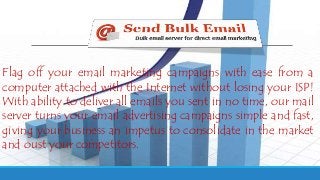 Flag off your email marketing campaigns with ease from a
computer attached with the Internet without losing your ISP!
With ability to deliver all emails you sent in no time, our mail
server turns your email advertising campaigns simple and fast,
giving your business an impetus to consolidate in the market
and oust your competitors.
 