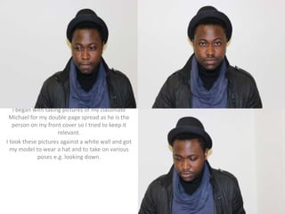 I began with taking pictures of my classmate
Michael for my double page spread as he is the
person on my front cover so I tried to keep it
relevant.
I took these pictures against a white wall and got
my model to wear a hat and to take on various
poses e.g. looking down.
 