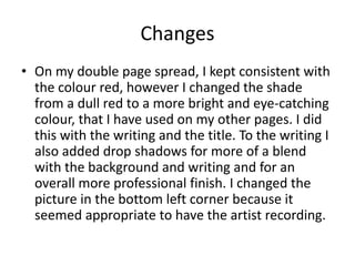 Changes
• On my double page spread, I kept consistent with
the colour red, however I changed the shade
from a dull red to a more bright and eye-catching
colour, that I have used on my other pages. I did
this with the writing and the title. To the writing I
also added drop shadows for more of a blend
with the background and writing and for an
overall more professional finish. I changed the
picture in the bottom left corner because it
seemed appropriate to have the artist recording.
 