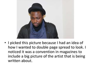 • I picked this picture because I had an idea of
how I wanted to double page spread to look. I
noticed it was a convention in magazines to
include a big picture of the artist that is being
written about.
 