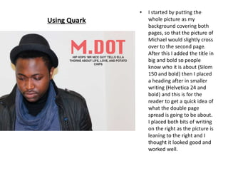 • I started by putting the
whole picture as my
background covering both
pages, so that the picture of
Michael would slightly cross
over to the second page.
After this I added the title in
big and bold so people
know who it is about (Silom
150 and bold) then I placed
a heading after in smaller
writing (Helvetica 24 and
bold) and this is for the
reader to get a quick idea of
what the double page
spread is going to be about.
I placed both bits of writing
on the right as the picture is
leaning to the right and I
thought it looked good and
worked well.
Using Quark
 