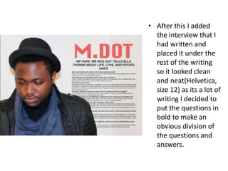 • After this I added
the interview that I
had written and
placed it under the
rest of the writing
so it looked clean
and neat(Helvetica,
size 12) as its a lot of
writing I decided to
put the questions in
bold to make an
obvious division of
the questions and
answers.
 