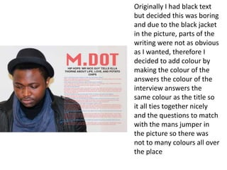 Originally I had black text
but decided this was boring
and due to the black jacket
in the picture, parts of the
writing were not as obvious
as I wanted, therefore I
decided to add colour by
making the colour of the
answers the colour of the
interview answers the
same colour as the title so
it all ties together nicely
and the questions to match
with the mans jumper in
the picture so there was
not to many colours all over
the place
 