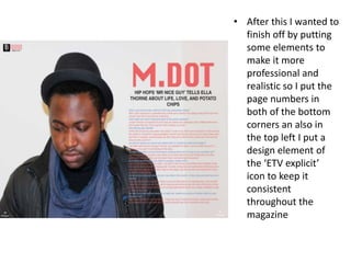 • After this I wanted to
finish off by putting
some elements to
make it more
professional and
realistic so I put the
page numbers in
both of the bottom
corners an also in
the top left I put a
design element of
the ‘ETV explicit’
icon to keep it
consistent
throughout the
magazine
 