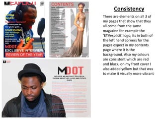 Consistency
There are elements on all 3 of
my pages that show that they
all come from the same
magazine for example the
‘ETVexplicit’ logo, its in both of
the left hand corners for the
pages expect in my contents
page where it is the
background. Also my colours
are consistent which are red
and black, on my front cover I
also added yellow but that was
to make it visually more vibrant
 