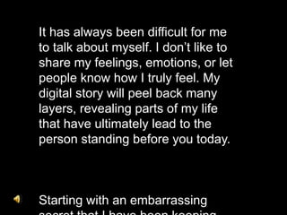It has always been difficult for me
to talk about myself. I don’t like to
share my feelings, emotions, or let
people know how I truly feel. My
digital story will peel back many
layers, revealing parts of my life
that have ultimately lead to the
person standing before you today.
Starting with an embarrassing
 