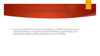 Back Country Camping Tips
 A security consultant with years of experience, Emblez Longoria is also an
avid outdoorsman. A student of bushcraft, Emblez Longoria enjoys such
wilderness activities as fishing and back-country camping.
 