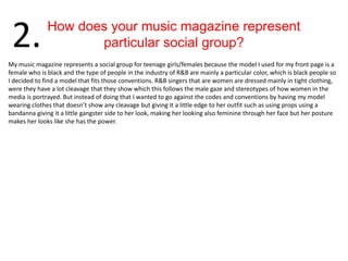 How does your music magazine represent
particular social group?2.
My music magazine represents a social group for teenage girls/females because the model I used for my front page is a
female who is black and the type of people in the industry of R&B are mainly a particular color, which is black people so
I decided to find a model that fits those conventions. R&B singers that are women are dressed mainly in tight clothing,
were they have a lot cleavage that they show which this follows the male gaze and stereotypes of how women in the
media is portrayed. But instead of doing that I wanted to go against the codes and conventions by having my model
wearing clothes that doesn’t show any cleavage but giving it a little edge to her outfit such as using props using a
bandanna giving it a little gangster side to her look, making her looking also feminine through her face but her posture
makes her looks like she has the power.
 