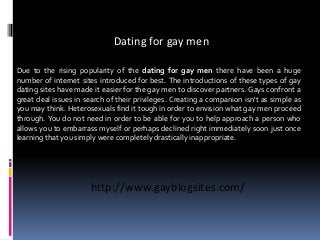 Dating for gay men
Due to the rising popularity of the dating for gay men there have been a huge
number of internet sites introduced for best. The introductions of these types of gay
dating sites have made it easier for the gay men to discover partners. Gays confront a
great deal issues in search of their privileges. Creating a companion isn't as simple as
you may think. Heterosexuals find it tough in order to envision what gay men proceed
through. You do not need in order to be able for you to help approach a person who
allows you to embarrass myself or perhaps declined right immediately soon just once
learning that you simply were completely drastically inappropriate.
http://www.gayblogsites.com/
 