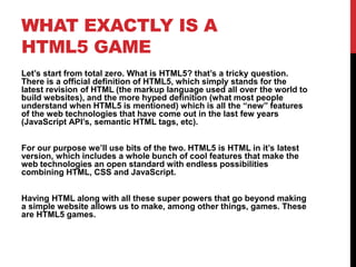 WHAT EXACTLY IS A
HTML5 GAME
Let’s start from total zero. What is HTML5? that’s a tricky question.
There is a official definition of HTML5, which simply stands for the
latest revision of HTML (the markup language used all over the world to
build websites), and the more hyped definition (what most people
understand when HTML5 is mentioned) which is all the “new” features
of the web technologies that have come out in the last few years
(JavaScript API’s, semantic HTML tags, etc).
For our purpose we’ll use bits of the two. HTML5 is HTML in it’s latest
version, which includes a whole bunch of cool features that make the
web technologies an open standard with endless possibilities
combining HTML, CSS and JavaScript.
Having HTML along with all these super powers that go beyond making
a simple website allows us to make, among other things, games. These
are HTML5 games.
 
