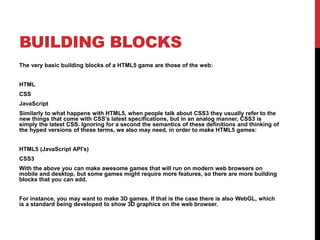 BUILDING BLOCKS
The very basic building blocks of a HTML5 game are those of the web:
HTML
CSS
JavaScript
Similarly to what happens with HTML5, when people talk about CSS3 they usually refer to the
new things that come with CSS’s latest specifications, but in an analog manner, CSS3 is
simply the latest CSS. Ignoring for a second the semantics of these definitions and thinking of
the hyped versions of these terms, we also may need, in order to make HTML5 games:
HTML5 (JavaScript API’s)
CSS3
With the above you can make awesome games that will run on modern web browsers on
mobile and desktop, but some games might require more features, so there are more building
blocks that you can add.
For instance, you may want to make 3D games. If that is the case there is also WebGL, which
is a standard being developed to show 3D graphics on the web browser.
 