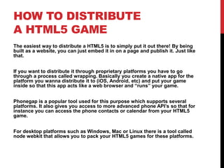 HOW TO DISTRIBUTE
A HTML5 GAME
The easiest way to distribute a HTML5 is to simply put it out there! By being
built as a website, you can just embed it in on a page and publish it. Just like
that.
If you want to distribute it through proprietary platforms you have to go
through a process called wrapping. Basically you create a native app for the
platform you wanna distribute it to (iOS, Android, etc) and put your game
inside so that this app acts like a web browser and “runs” your game.
Phonegap is a popular tool used for this purpose which supports several
platforms. It also gives you access to more advanced phone API’s so that for
instance you can access the phone contacts or calendar from your HTML5
game.
For desktop platforms such as Windows, Mac or Linux there is a tool called
node webkit that allows you to pack your HTML5 games for these platforms.
 