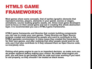 HTML5 GAME
FRAMEWORKS
Most games share some concepts, that of sprites (graphic elements that
represent enemies, players, elements in your game), scenes or stages,
animations, sound, loading graphic assets, etc. Since most game developers
want to focus on their actual game and not in creating this whole abstraction
layer, it is recommended you use a HTML5 game frameworks.
HTML5 game frameworks and libraries that contain building components
you can use to create your own games. These libraries are Open Source
projects created and maintained by people who want to contribute to the
HTML5 gamedev environment. In many cases they created the frameworks
for their own games, and after realizing that other people would want to not
only use it but also contribute to it they released them as Open Source code,
so everybody wins.
Picking what game engine to use is an important decision, so make sure you
do proper research before making your choice. No matter what engine you
pick, you will have to get familiar with its code and inner working if you want
to use properly, so they shouldn’t be treated as black boxes.
 