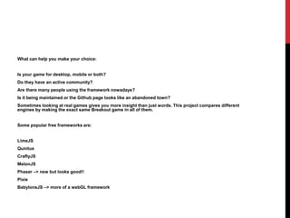 What can help you make your choice:
Is your game for desktop, mobile or both?
Do they have an active community?
Are there many people using the framework nowadays?
Is it being maintained or the Github page looks like an abandoned town?
Sometimes looking at real games gives you more insight than just words. This project compares different
engines by making the exact same Breakout game in all of them.
Some popular free frameworks are:
LimeJS
Quintus
CraftyJS
MelonJS
Phaser –> new but looks good!!
Pixie
BabylonsJS –> more of a webGL framework
 