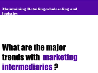 Maintaining Retailing,wholesaling and
logistics
What are the major
trends with marketing
intermediaries ?
 