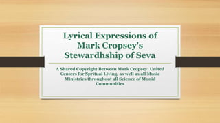 Lyrical Expressions of
Mark Cropsey's
Stewardhship of Seva
A Shared Copyright Between Mark Cropsey, United
Centers for Spritual Living, as well as all Music
Ministries throughout all Science of Monid
Communities
 