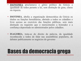 Bases da democracia grega
• ISONOMIA proclamava o gênio político da Grécia a
igualdade de todos perante a lei, sem distinção de grau, classe
ou riqueza.
• ISOTIMIA, abolia a organização democrática da Grécia os
títulos ou funções hereditárias, abrindo a todos os cidadãos o
livre acesso ao exercício das funções públicas, sem mais
distinção ou requisito que o merecimento a honradez e a
confiança depositada no administrador pelos cidadãos.
• ISAGORIA, trata-se do direito de palavra, da igualdade
reconhecida a todos de falar nas assembléias populares, de
debater publicamente os negócios do governo
 