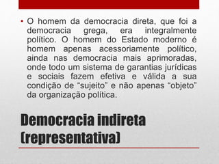 Democracia indireta
(representativa)
• O homem da democracia direta, que foi a
democracia grega, era integralmente
político. O homem do Estado moderno é
homem apenas acessoriamente político,
ainda nas democracia mais aprimoradas,
onde todo um sistema de garantias jurídicas
e sociais fazem efetiva e válida a sua
condição de “sujeito” e não apenas “objeto”
da organização política.
 