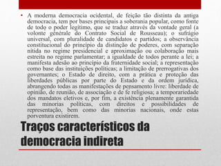 Traços característicos da
democracia indireta
• A moderna democracia ocidental, de feição tão distinta da antiga
democracia, tem por bases principais a soberania popular, como fonte
de todo o poder legítimo, que se traduz através da vontade geral (a
volonté générale do Contrato Social de Rousseau); o sufrágio
universal, com pluralidade de candidatos e partidos; a observância
constitucional do princípio da distinção de poderes, com separação
nítida no regime presidencial e aproximação ou colaboração mais
estreita no regime parlamentar; a igualdade de todos perante a lei; a
manifesta adesão ao princípio da fraternidade social; a representação
como base das instituições políticas; a limitação de prerrogativas dos
governantes; o Estado de direito, com a prática e proteção das
liberdades públicas por parte do Estado e da ordem jurídica,
abrangendo todas as manifestações de pensamento livre: liberdade de
opinião, de reunião, de associação e de fé religiosa; a temporariedade
dos mandatos eletivos e, por fim, a existência plenamente garantida
das minorias políticas, com direitos e possibilidades de
representação, bem como das minorias nacionais, onde estas
porventura existirem.
 